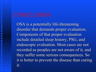 CONCLUSION
OSA is a potentially life-threateningOSA is a potentially life-threatening
disorder that demands proper evaluation.disorder that demands proper evaluation.
Components of that proper evaluationComponents of that proper evaluation
include detailed sleep history, PSG, andinclude detailed sleep history, PSG, and
endoscopic evaluation. Most cases are notendoscopic evaluation. Most cases are not
recorded as peoples are not aware of it, andrecorded as peoples are not aware of it, and
they suffer some serious consequences. Sothey suffer some serious consequences. So
it is better to prevent the disease than curingit is better to prevent the disease than curing
it.it.
 