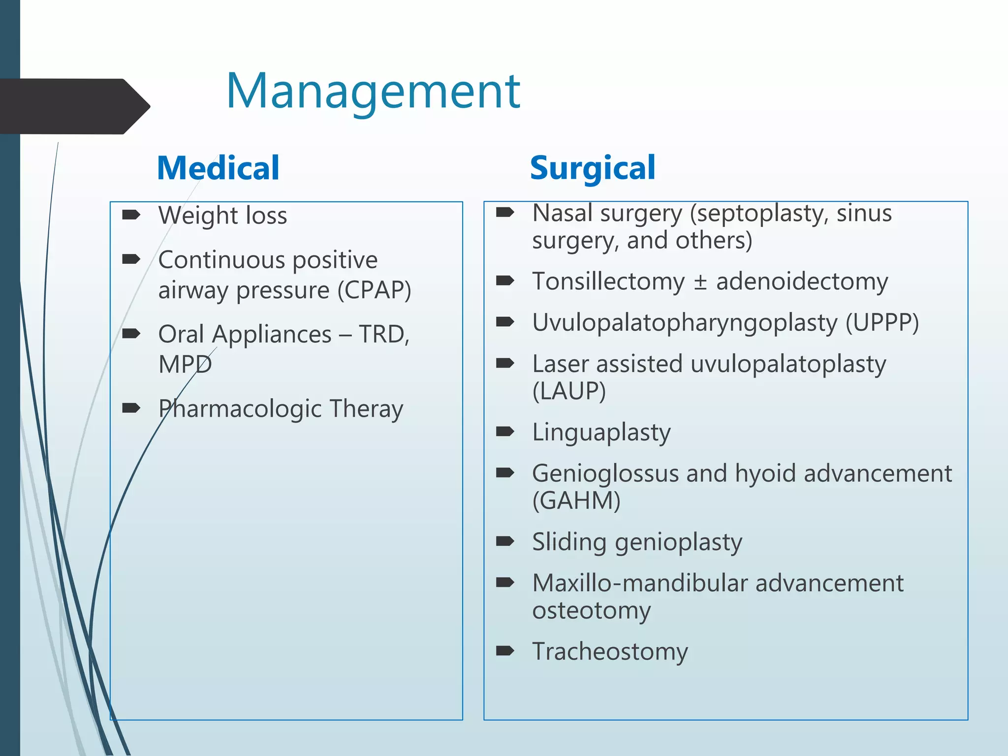 Management
Medical
 Weight loss
 Continuous positive
airway pressure (CPAP)
 Oral Appliances – TRD,
MPD
 Pharmacologic Theray
Surgical
 Nasal surgery (septoplasty, sinus
surgery, and others)
 Tonsillectomy ± adenoidectomy
 Uvulopalatopharyngoplasty (UPPP)
 Laser assisted uvulopalatoplasty
(LAUP)
 Linguaplasty
 Genioglossus and hyoid advancement
(GAHM)
 Sliding genioplasty
 Maxillo-mandibular advancement
osteotomy
 Tracheostomy
 