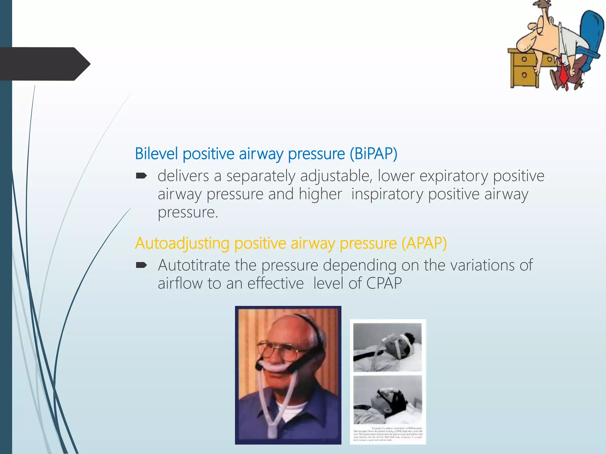Bilevel positive airway pressure (BiPAP)
 delivers a separately adjustable, lower expiratory positive
airway pressure and higher inspiratory positive airway
pressure.
Autoadjusting positive airway pressure (APAP)
 Autotitrate the pressure depending on the variations of
airflow to an effective level of CPAP
 