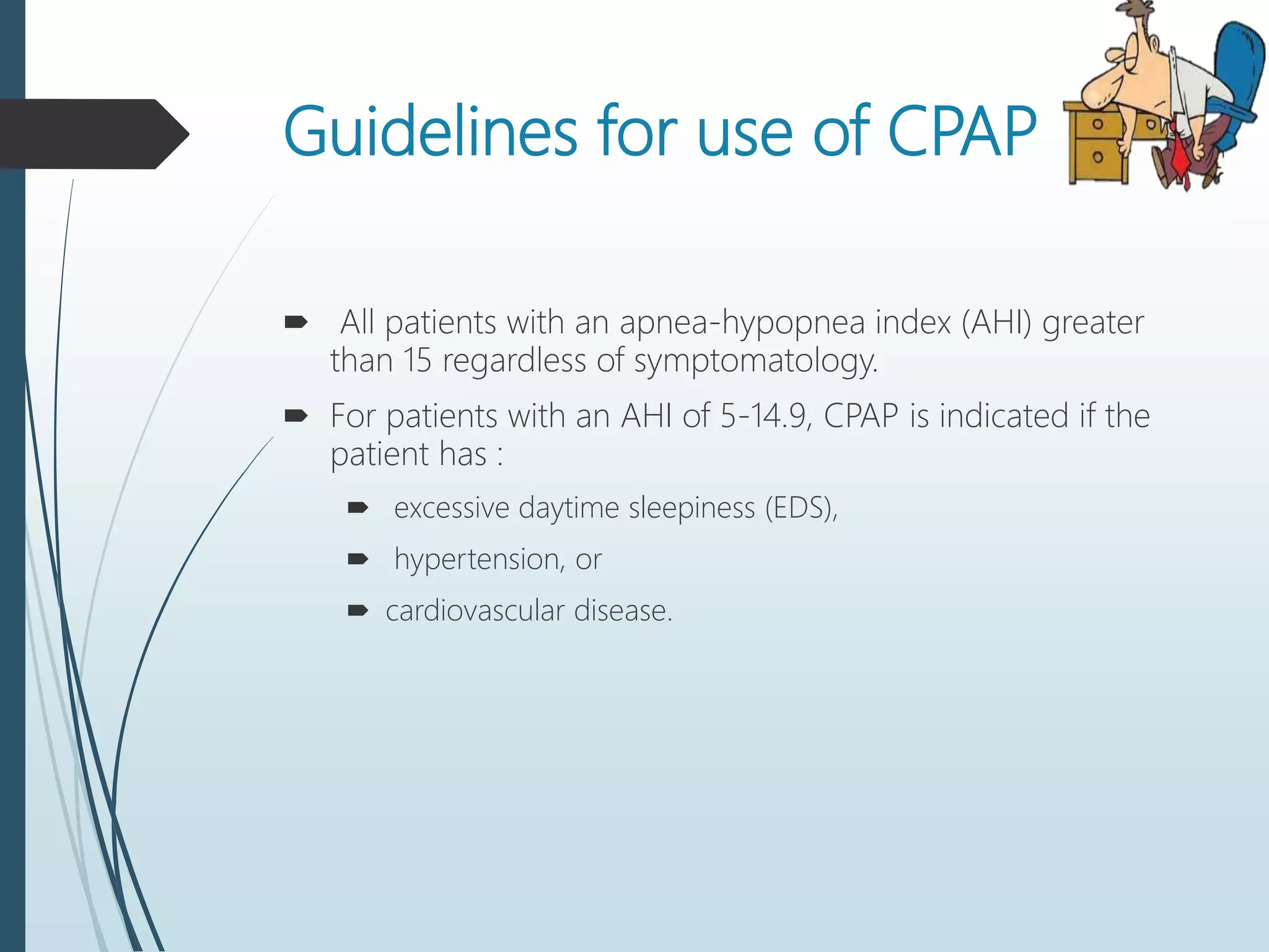 Guidelines for use of CPAP
 All patients with an apnea-hypopnea index (AHI) greater
than 15 regardless of symptomatology.
 For patients with an AHI of 5-14.9, CPAP is indicated if the
patient has :
 excessive daytime sleepiness (EDS),
 hypertension, or
 cardiovascular disease.
 