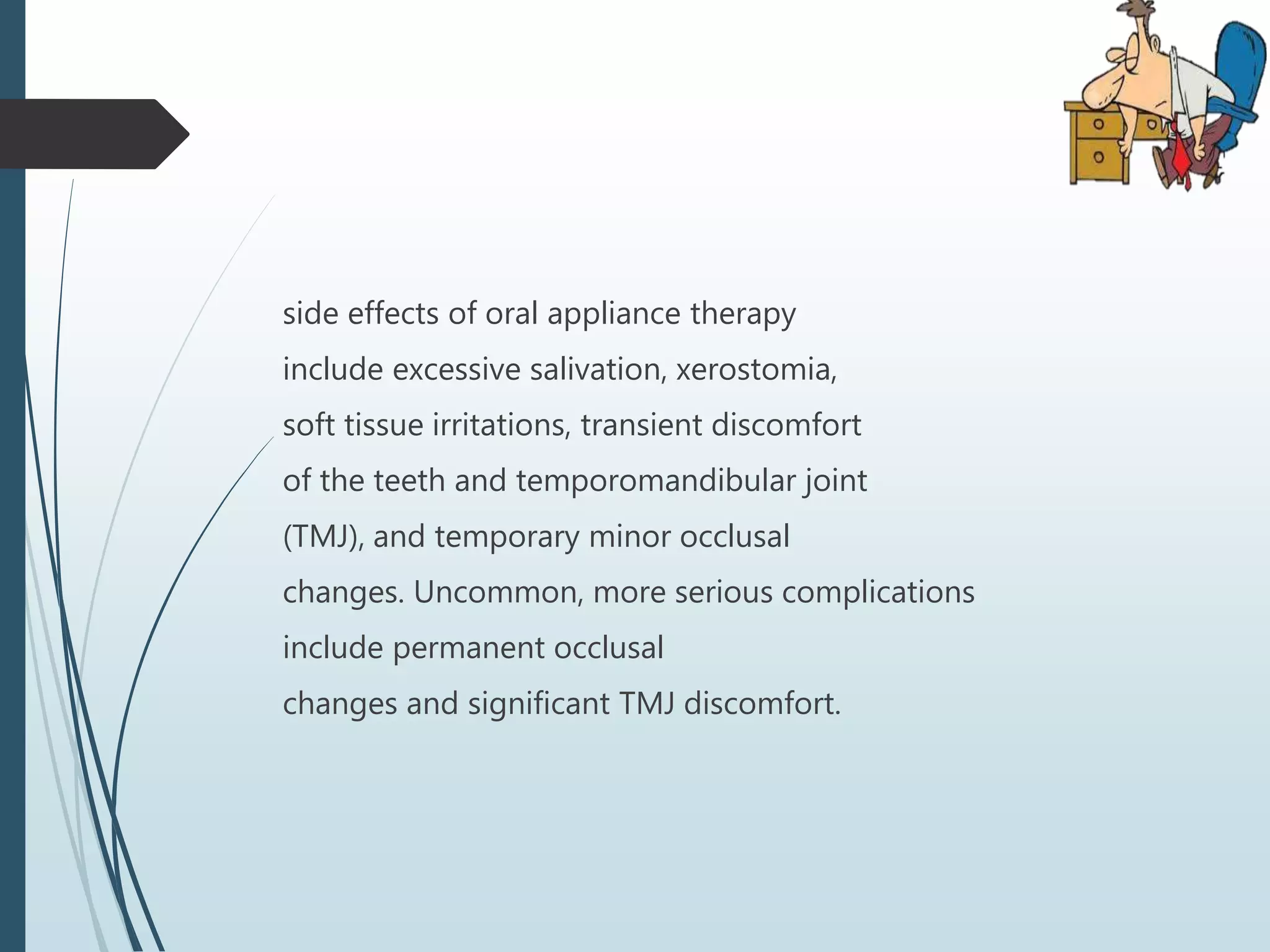 side effects of oral appliance therapy
include excessive salivation, xerostomia,
soft tissue irritations, transient discomfort
of the teeth and temporomandibular joint
(TMJ), and temporary minor occlusal
changes. Uncommon, more serious complications
include permanent occlusal
changes and significant TMJ discomfort.
 