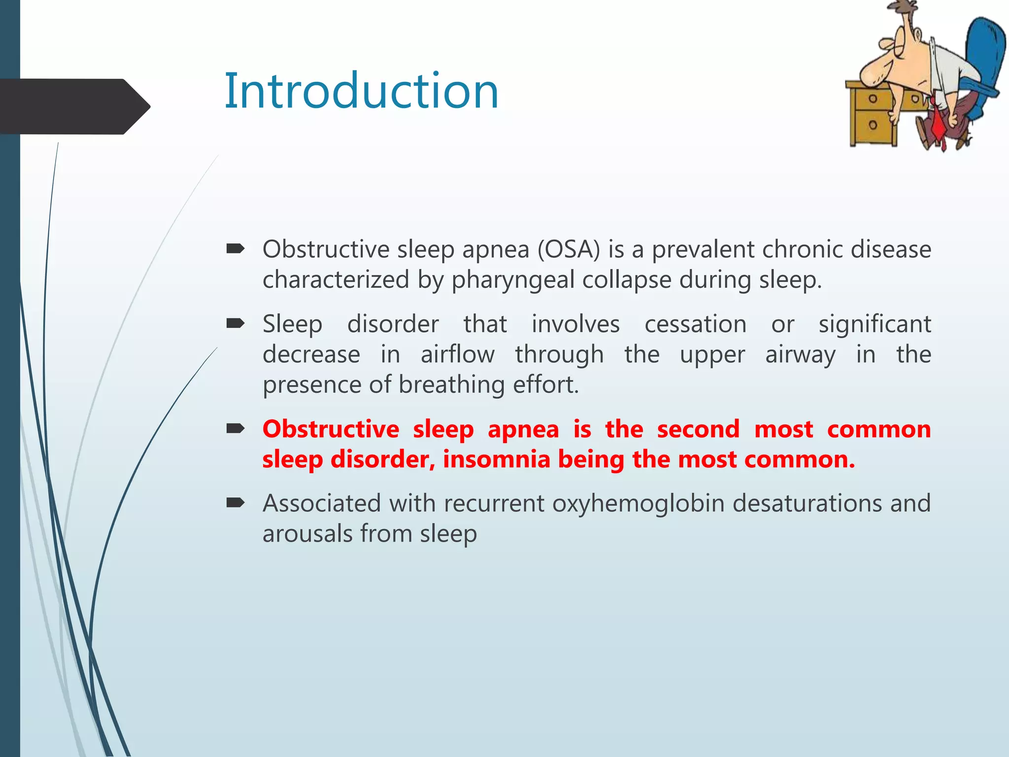 Introduction
 Obstructive sleep apnea (OSA) is a prevalent chronic disease
characterized by pharyngeal collapse during sleep.
 Sleep disorder that involves cessation or significant
decrease in airflow through the upper airway in the
presence of breathing effort.
 Obstructive sleep apnea is the second most common
sleep disorder, insomnia being the most common.
 Associated with recurrent oxyhemoglobin desaturations and
arousals from sleep
 