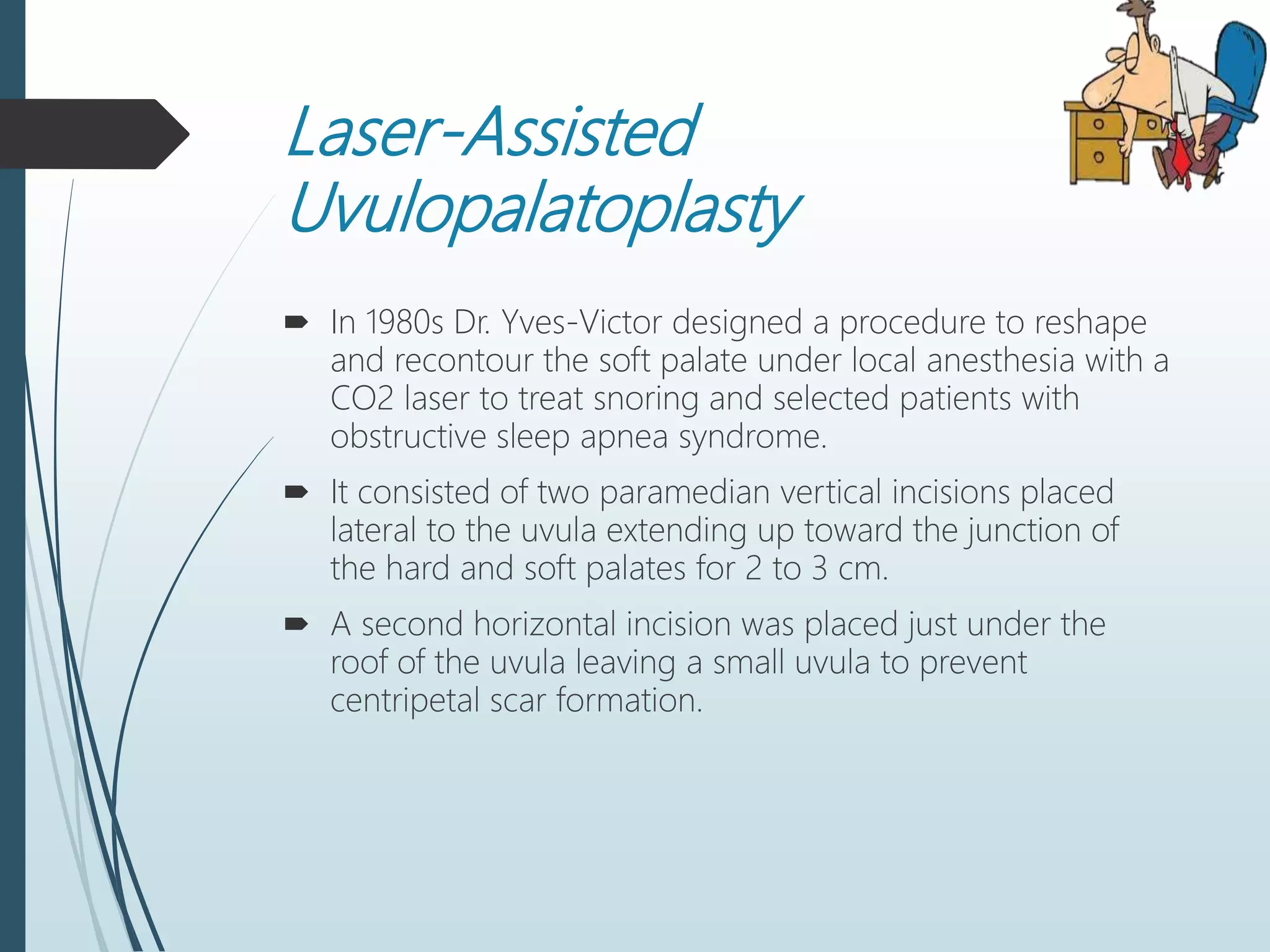Laser-Assisted
Uvulopalatoplasty
 In 1980s Dr. Yves-Victor designed a procedure to reshape
and recontour the soft palate under local anesthesia with a
CO2 laser to treat snoring and selected patients with
obstructive sleep apnea syndrome.
 It consisted of two paramedian vertical incisions placed
lateral to the uvula extending up toward the junction of
the hard and soft palates for 2 to 3 cm.
 A second horizontal incision was placed just under the
roof of the uvula leaving a small uvula to prevent
centripetal scar formation.
 