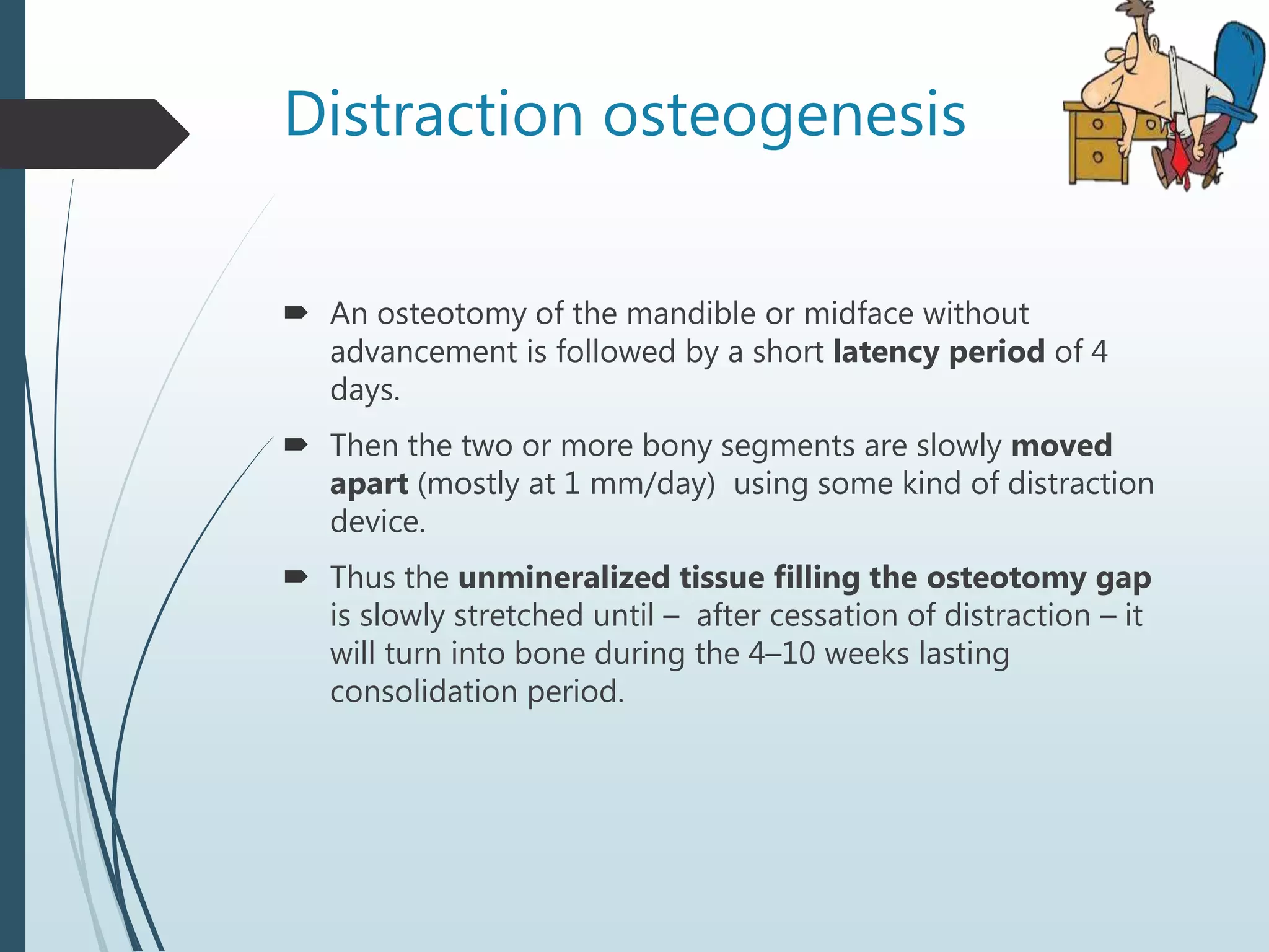 Distraction osteogenesis
 An osteotomy of the mandible or midface without
advancement is followed by a short latency period of 4
days.
 Then the two or more bony segments are slowly moved
apart (mostly at 1 mm/day) using some kind of distraction
device.
 Thus the unmineralized tissue filling the osteotomy gap
is slowly stretched until – after cessation of distraction – it
will turn into bone during the 4–10 weeks lasting
consolidation period.
 