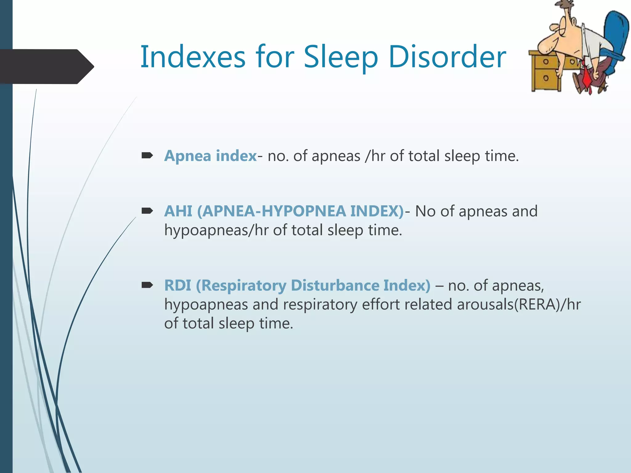 Indexes for Sleep Disorder
 Apnea index- no. of apneas /hr of total sleep time.
 AHI (APNEA-HYPOPNEA INDEX)- No of apneas and
hypoapneas/hr of total sleep time.
 RDI (Respiratory Disturbance Index) – no. of apneas,
hypoapneas and respiratory effort related arousals(RERA)/hr
of total sleep time.
 