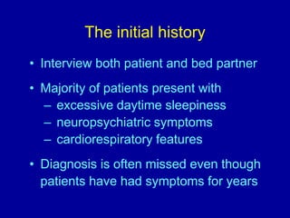 The initial history
• Interview both patient and bed partner
• Majority of patients present with
– excessive daytime sleepiness
– neuropsychiatric symptoms
– cardiorespiratory features
• Diagnosis is often missed even though
patients have had symptoms for years
 