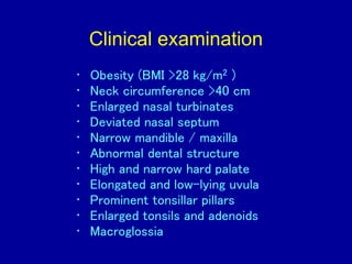 Clinical examination
• Obesity (BMI >28 kg/m2 )
• Neck circumference >40 cm
• Enlarged nasal turbinates
• Deviated nasal septum
• Narrow mandible / maxilla
• Abnormal dental structure
• High and narrow hard palate
• Elongated and low-lying uvula
• Prominent tonsillar pillars
• Enlarged tonsils and adenoids
• Macroglossia
 