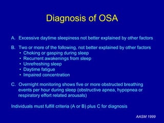 Diagnosis of OSA
A. Excessive daytime sleepiness not better explained by other factors
B. Two or more of the following, not better explained by other factors
• Choking or gasping during sleep
• Recurrent awakenings from sleep
• Unrefreshing sleep
• Daytime fatigue
• Impaired concentration
C. Overnight monitoring shows five or more obstructed breathing
events per hour during sleep (obstructive apnea, hypopnea or
respiratory effort related arousals)
Individuals must fulfill criteria (A or B) plus C for diagnosis
AASM 1999
 