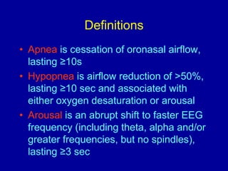 Definitions
• Apnea is cessation of oronasal airflow,
lasting ≥10s
• Hypopnea is airflow reduction of >50%,
lasting ≥10 sec and associated with
either oxygen desaturation or arousal
• Arousal is an abrupt shift to faster EEG
frequency (including theta, alpha and/or
greater frequencies, but no spindles),
lasting ≥3 sec
 