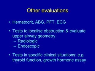 Other evaluations
• Hematocrit, ABG, PFT, ECG
• Tests to localise obstruction & evaluate
upper airway geometry
– Radiologic
– Endoscopic
• Tests in specific clinical situations: e.g.
thyroid function, growth hormone assay
 