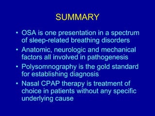 SUMMARY
• OSA is one presentation in a spectrum
of sleep-related breathing disorders
• Anatomic, neurologic and mechanical
factors all involved in pathogenesis
• Polysomnography is the gold standard
for establishing diagnosis
• Nasal CPAP therapy is treatment of
choice in patients without any specific
underlying cause
 
