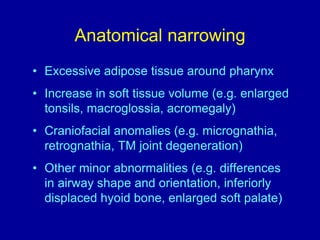 Anatomical narrowing
• Excessive adipose tissue around pharynx
• Increase in soft tissue volume (e.g. enlarged
tonsils, macroglossia, acromegaly)
• Craniofacial anomalies (e.g. micrognathia,
retrognathia, TM joint degeneration)
• Other minor abnormalities (e.g. differences
in airway shape and orientation, inferiorly
displaced hyoid bone, enlarged soft palate)
 
