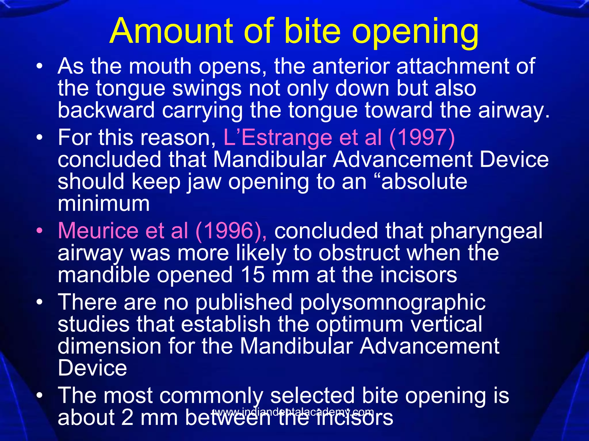 Amount of bite opening
• As the mouth opens, the anterior attachment of
the tongue swings not only down but also
backward carrying the tongue toward the airway.
• For this reason, L’Estrange et al (1997)
concluded that Mandibular Advancement Device
should keep jaw opening to an ―absolute
minimum
• Meurice et al (1996), concluded that pharyngeal
airway was more likely to obstruct when the
mandible opened 15 mm at the incisors
• There are no published polysomnographic
studies that establish the optimum vertical
dimension for the Mandibular Advancement
Device
• The most commonly selected bite opening is
about 2 mm between the incisorswww.indiandentalacademy.com
 