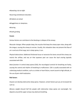 ●Sweating a lot at night
●Learning and behavior disorders
●Problems at school
●Sluggishness or sleepiness
●Snoring
●Teeth grinding
Causes
Various factors can contribute to the blocking or collapse of the airway:
Muscular changes: When people sleep, the muscles that keep the airway open relax, along with
the tongue, causing the airway to narrow. Usually, this relaxation does not prevent the flow of
air in and out of the lungs, but in sleep apnea, it can.
Physical obstructions: Additional thickened tissue or excessive fat stores around the airway can
restrict the airflow, and any air that squeezes past can cause the loud snoring typically
associated with OSA.
Brain function: In central sleep apnea (CSA), the neurological controls for breathing are faulty,
causing the control and rhythm of breathing to malfunction. CSA is usually associated with an
underlying medical condition, such as a stroke or heart failure, recent ascent to high altitude, or
the use of pain relief medication.
Risk factors
Anyone can develop obstructive sleep apnea. However, certain factors put you at increased risk
such as:
●Excess weight. Around half the people with obstructive sleep apnea are overweight. Fat
deposits around the upper airway may obstruct breathing.
 