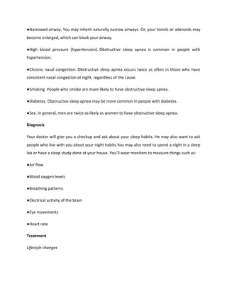 ●Narrowed airway. You may inherit naturally narrow airways. Or, your tonsils or adenoids may
become enlarged, which can block your airway.
●High blood pressure (hypertension). Obstructive sleep apnea is common in people with
hypertension.
●Chronic nasal congestion. Obstructive sleep apnea occurs twice as often in those who have
consistent nasal congestion at night, regardless of the cause.
●Smoking. People who smoke are more likely to have obstructive sleep apnea.
●Diabetes. Obstructive sleep apnea may be more common in people with diabetes.
●Sex. In general, men are twice as likely as women to have obstructive sleep apnea.
Diagnosis
Your doctor will give you a checkup and ask about your sleep habits. He may also want to ask
people who live with you about your night habits.You may also need to spend a night in a sleep
lab or have a sleep study done at your house. You’ll wear monitors to measure things such as:
●Air flow
●Blood oxygen levels
●Breathing patterns
●Electrical activity of the brain
●Eye movements
●Heart rate
Treatment
Lifestyle changes
 
