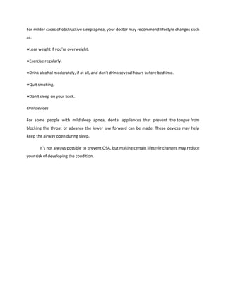 For milder cases of obstructive sleep apnea, your doctor may recommend lifestyle changes such
as:
●Lose weight if you're overweight.
●Exercise regularly.
●Drink alcohol moderately, if at all, and don't drink several hours before bedtime.
●Quit smoking.
●Don't sleep on your back.
Oral devices
For some people with mild sleep apnea, dental appliances that prevent the tongue from
blocking the throat or advance the lower jaw forward can be made. These devices may help
keep the airway open during sleep.
It's not always possible to prevent OSA, but making certain lifestyle changes may reduce
your risk of developing the condition.
 
