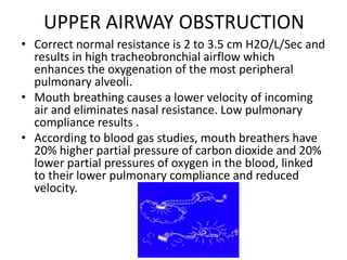 UPPER AIRWAY OBSTRUCTION
• Correct normal resistance is 2 to 3.5 cm H2O/L/Sec and
results in high tracheobronchial airflow which
enhances the oxygenation of the most peripheral
pulmonary alveoli.
• Mouth breathing causes a lower velocity of incoming
air and eliminates nasal resistance. Low pulmonary
compliance results .
• According to blood gas studies, mouth breathers have
20% higher partial pressure of carbon dioxide and 20%
lower partial pressures of oxygen in the blood, linked
to their lower pulmonary compliance and reduced
velocity.
 