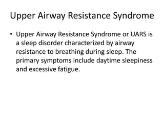 Upper Airway Resistance Syndrome
• Upper Airway Resistance Syndrome or UARS is
a sleep disorder characterized by airway
resistance to breathing during sleep. The
primary symptoms include daytime sleepiness
and excessive fatigue.
 