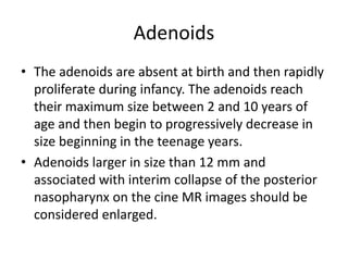 Adenoids
• The adenoids are absent at birth and then rapidly
proliferate during infancy. The adenoids reach
their maximum size between 2 and 10 years of
age and then begin to progressively decrease in
size beginning in the teenage years.
• Adenoids larger in size than 12 mm and
associated with interim collapse of the posterior
nasopharynx on the cine MR images should be
considered enlarged.
 