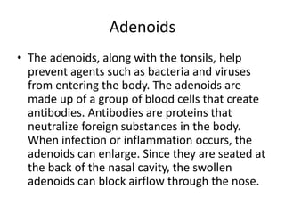 Adenoids
• The adenoids, along with the tonsils, help
prevent agents such as bacteria and viruses
from entering the body. The adenoids are
made up of a group of blood cells that create
antibodies. Antibodies are proteins that
neutralize foreign substances in the body.
When infection or inflammation occurs, the
adenoids can enlarge. Since they are seated at
the back of the nasal cavity, the swollen
adenoids can block airflow through the nose.
 