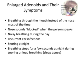 Enlarged Adenoids and Their
Symptoms
• Breathing through the mouth instead of the nose
most of the time
• Nose sounds "blocked" when the person speaks
• Noisy breathing during the day
• Recurrent ear infections
• Snoring at night
• Breathing stops for a few seconds at night during
snoring or loud breathing (sleep apnea)
 