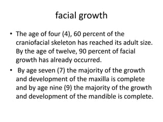 facial growth
• The age of four (4), 60 percent of the
craniofacial skeleton has reached its adult size.
By the age of twelve, 90 percent of facial
growth has already occurred.
• By age seven (7) the majority of the growth
and development of the maxilla is complete
and by age nine (9) the majority of the growth
and development of the mandible is complete.
 