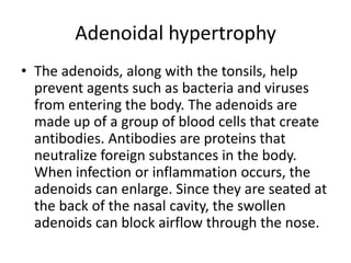 Adenoidal hypertrophy
• The adenoids, along with the tonsils, help
prevent agents such as bacteria and viruses
from entering the body. The adenoids are
made up of a group of blood cells that create
antibodies. Antibodies are proteins that
neutralize foreign substances in the body.
When infection or inflammation occurs, the
adenoids can enlarge. Since they are seated at
the back of the nasal cavity, the swollen
adenoids can block airflow through the nose.
 