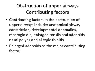 Obstruction of upper airways
Contributing factors
• Contributing factors in the obstruction of
upper airways include: anatomical airway
constriction, developmental anomalies,
macroglossia, enlarged tonsils and adenoids,
nasal polyps and allergic rhinitis.
• Enlarged adenoids as the major contributing
factor.
 