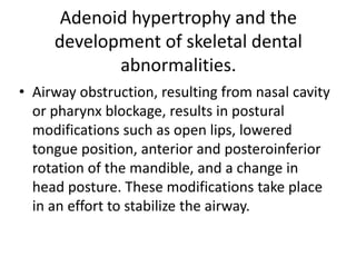 Adenoid hypertrophy and the
development of skeletal dental
abnormalities.
• Airway obstruction, resulting from nasal cavity
or pharynx blockage, results in postural
modifications such as open lips, lowered
tongue position, anterior and posteroinferior
rotation of the mandible, and a change in
head posture. These modifications take place
in an effort to stabilize the airway.
 