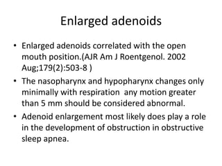 Enlarged adenoids
• Enlarged adenoids correlated with the open
mouth position.(AJR Am J Roentgenol. 2002
Aug;179(2):503-8 )
• The nasopharynx and hypopharynx changes only
minimally with respiration any motion greater
than 5 mm should be considered abnormal.
• Adenoid enlargement most likely does play a role
in the development of obstruction in obstructive
sleep apnea.
 