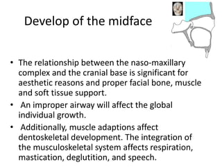 Develop of the midface
• The relationship between the naso-maxillary
complex and the cranial base is significant for
aesthetic reasons and proper facial bone, muscle
and soft tissue support.
• An improper airway will affect the global
individual growth.
• Additionally, muscle adaptions affect
dentoskeletal development. The integration of
the musculoskeletal system affects respiration,
mastication, deglutition, and speech.
 