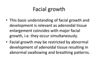 Facial growth
• This basic understanding of facial growth and
development is relevant as adenoidal tissue
enlargement coincides with major facial
growth, i.e. they occur simultaneously.
• Facial growth may be restricted by abnormal
development of adenoidal tissue resulting in
abnormal swallowing and breathing patterns.
 