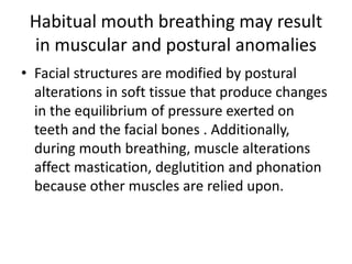 Habitual mouth breathing may result
in muscular and postural anomalies
• Facial structures are modified by postural
alterations in soft tissue that produce changes
in the equilibrium of pressure exerted on
teeth and the facial bones . Additionally,
during mouth breathing, muscle alterations
affect mastication, deglutition and phonation
because other muscles are relied upon.
 