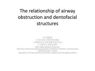 The relationship of airway
obstruction and dentofacial
structures
黃奇卿醫師
中華民國美容醫學專科醫師
口腔暨顏面美學重建醫學會理事長
台北醫學大學臨床講師
DDS ,Taipei Medical University
Chairman of the Facial Beauty & Dento-maxillofacial esthetics reconstruction
medical Society , Taiwan
Specialty in Chinese Society of Cosmetic surgery and anti-aging medicine
 