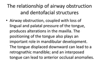 The relationship of airway obstruction
and dentofacial structures
• Airway obstruction, coupled with loss of
lingual and palatal pressure of the tongue,
produces alterations in the maxilla. The
positioning of the tongue also plays an
important role in mandibular development.
The tongue displaced downward can lead to a
retrognathic mandible; and an interposed
tongue can lead to anterior occlusal anomalies.
 