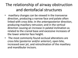 The relationship of airway obstruction
and dentofacial structures
• maxillary changes can be viewed in the transverse
direction, producing a narrow face and palate often
linked with cross bite; in the anteroposterior direction,
producing maxillary retrusion; and in the vertical
direction causing an increase in palatal inclination as
related to the cranial base and excessive increases of
the lower anterior face height.
• The most commonly found occlusal alterations are
cross bite (posterior and/or anterior), open bite,
increased over jet, and retroclination of the maxillary
and mandibular incisors.
 