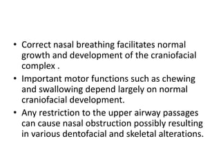 • Correct nasal breathing facilitates normal
growth and development of the craniofacial
complex .
• Important motor functions such as chewing
and swallowing depend largely on normal
craniofacial development.
• Any restriction to the upper airway passages
can cause nasal obstruction possibly resulting
in various dentofacial and skeletal alterations.
 