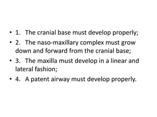 • 1. The cranial base must develop properly;
• 2. The naso-maxillary complex must grow
down and forward from the cranial base;
• 3. The maxilla must develop in a linear and
lateral fashion;
• 4. A patent airway must develop properly.
 