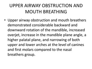 UPPER AIRWAY OBSTRUCTION AND
MOUTH BREATHING
• Upper airway obstruction and mouth breathers
demonstrated considerable backward and
downward rotation of the mandible, increased
overjet, increase in the mandible plane angle, a
higher palatal plane, and narrowing of both
upper and lower arches at the level of canines
and first molars compared to the nasal
breathers group.
 