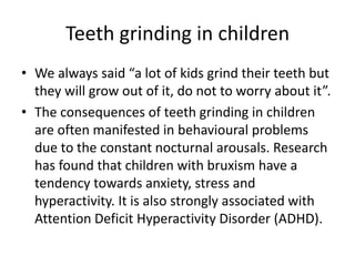 Teeth grinding in children
• We always said “a lot of kids grind their teeth but
they will grow out of it, do not to worry about it”.
• The consequences of teeth grinding in children
are often manifested in behavioural problems
due to the constant nocturnal arousals. Research
has found that children with bruxism have a
tendency towards anxiety, stress and
hyperactivity. It is also strongly associated with
Attention Deficit Hyperactivity Disorder (ADHD).
 