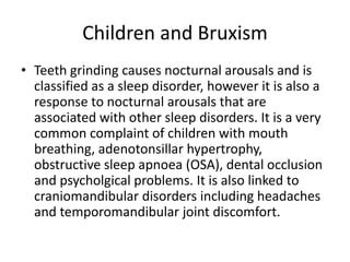 Children and Bruxism
• Teeth grinding causes nocturnal arousals and is
classified as a sleep disorder, however it is also a
response to nocturnal arousals that are
associated with other sleep disorders. It is a very
common complaint of children with mouth
breathing, adenotonsillar hypertrophy,
obstructive sleep apnoea (OSA), dental occlusion
and psycholgical problems. It is also linked to
craniomandibular disorders including headaches
and temporomandibular joint discomfort.
 