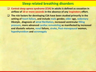 Sleep related breathing disorders
❑ Central sleep apnea syndrome (CSA) in adults is defined as cessation in
airflow of 10 or more seconds in the absence of any inspiratory effort.
❑ The risk factors for developing CSA have been studied primarily in the
setting of heart failure, and include male gender, older age, sedentary
lifestyle , diagnosis of atrial fibrillation, increased ventricular filling
pressure, more advanced cardiac remodeling as manifested by increased
end diastolic volume, renal failure, stroke, Post-menopausal women,
hypothyroidism and acromegaly
 