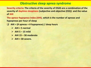 Obstructive sleep apnea syndrome
Severity criteria: The criteria of the severity of OSAS are a combination of the
severity of daytime sleepiness (subjective and objective (ESS)) and the value
of AHI
The apnea–hypopnea index (AHI), which is the number of apneas and
hypopneas per hour of sleep
❑ AHI = (# apneas + # hypopneas) / sleep hours
➢ AHI < 5 normal
➢ AHI 5 – 15 mild
➢ AHI 15 – 30 moderate
➢ AHI > 30 severe.
 