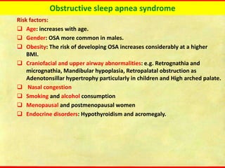Obstructive sleep apnea syndrome
Risk factors:
❑ Age: increases with age.
❑ Gender: OSA more common in males.
❑ Obesity: The risk of developing OSA increases considerably at a higher
BMI.
❑ Craniofacial and upper airway abnormalities: e.g. Retrognathia and
micrognathia, Mandibular hypoplasia, Retropalatal obstruction as
Adenotonsillar hypertrophy particularly in children and High arched palate.
❑ Nasal congestion
❑ Smoking and alcohol consumption
❑ Menopausal and postmenopausal women
❑ Endocrine disorders: Hypothyroidism and acromegaly.
 