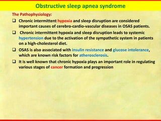 Obstructive sleep apnea syndrome
The Pathophysiology:
❑ Chronic intermittent hypoxia and sleep disruption are considered
important causes of cerebro-cardio-vascular diseases in OSAS patients.
❑ Chronic intermittent hypoxia and sleep disruption leads to systemic
hypertension due to the activation of the sympathetic system in patients
on a high-cholesterol diet.
❑ OSAS is also associated with insulin resistance and glucose intolerance,
which are known risk factors for atherosclerosis.
❑ It is well known that chronic hypoxia plays an important role in regulating
various stages of cancer formation and progression
 