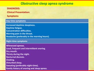 Obstructive sleep apnea syndrome
DIAGNOSIS:
Clinical Presentation:
Symptoms
Day-time symptoms
Increased daytime sleepiness.
Daytime fatigue.
Concentration difficulties.
Morning pain in the throat.
Headache (preferably in the morning hours).
Night-time symptoms
Witnessed apneas.
Loud, frequent and intermittent snoring.
Dry mouth.
Thirsty during the night.
Nocturnal diuresis.
Choking.
Disturbed sleep.
Sweating (preferably night-time).
Family history of snoring and sleep apnea.
 