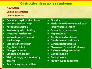 Obstructive sleep apnea syndrome
DIAGNOSIS:
Clinical Presentation:
Clinical features
• Excessive daytime sleepiness
• Non-restorative sleep
• Witnessed apneas
• Awakening with choking
• Nocturnal restlessness
• Insomnia with frequent
awakenings
• Lack of concentration
• Cognitive deficits
• Changes in mood
• Morning headaches
• Vivid, strange, or threatening
dreams
• Gastro-esophageal reflux
• Obesity
• Neck circumference equal to or
larger than 17 inches
• Systemic hypertension
• Hypercapnia
• Cardiovascular disease
• Cerebrovascular disease
• Cardiac dysrhythmias
• Narrow or "crowded" airway
• Pulmonary hypertension
• Cor pulmonale
• Polycythemia
• Floppy eyelid syndrome
 