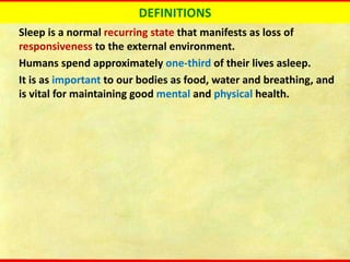 DEFINITIONS
Sleep is a normal recurring state that manifests as loss of
responsiveness to the external environment.
Humans spend approximately one-third of their lives asleep.
It is as important to our bodies as food, water and breathing, and
is vital for maintaining good mental and physical health.
 