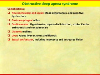 Obstructive sleep apnea syndrome
Complications:
❑ Neurobehavioral and social: Mood disturbances, and cognitive
dysfunctions
❑ Gastroesophageal reflux
❑ Cardiovascular: Hypertension, myocardial infarction, stroke, Cardiac
arrhythmias and cor pulmonale
❑ Diabetes mellitus
❑ Liver: Raised liver enzymes and fibrosis
❑ Sexual dysfunction, including impotence and decreased libido
 