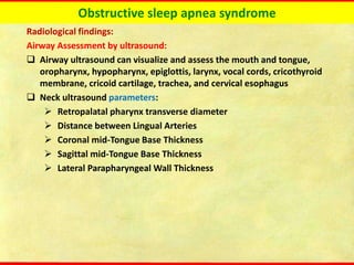 Obstructive sleep apnea syndrome
Radiological findings:
Airway Assessment by ultrasound:
❑ Airway ultrasound can visualize and assess the mouth and tongue,
oropharynx, hypopharynx, epiglottis, larynx, vocal cords, cricothyroid
membrane, cricoid cartilage, trachea, and cervical esophagus
❑ Neck ultrasound parameters:
➢ Retropalatal pharynx transverse diameter
➢ Distance between Lingual Arteries
➢ Coronal mid-Tongue Base Thickness
➢ Sagittal mid-Tongue Base Thickness
➢ Lateral Parapharyngeal Wall Thickness
 
